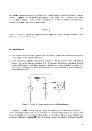 Na Figura 4 mostramos também um método para a medida da fase ϕ usando a figura de Lissajous.
Usando a Equação 26, observamos que quando Vx=V0 temos b=V0 e quando Vy=0 temos
a = V0 sen(" ) (verifique). Assim, podemos determinar o módulo da diferença de fase entre a
voltagem do gerador e a corrente pela expressão:

!

sen(" ) =

a
.
b

(29)

Onde a e b são os parâmetros representados na Figura 4. Para a situação mostrada, temos
sen(" ) # 3,5 /5 = 0,7 $ " # 0,8rad .
!

!
4.1 – Prodedimento I
1) Com o auxílio do osciloscópio, ajuste a tensão de saída do gerador para uma onda senoidal com
V0=5V de pico e uma freqüência f=1kHz.
2) Monte o circuito da Figura 5 abaixo com R = 1kΩ, C = 10nF e L com valor entre 5mH e 50mH.
Meça o valor de R e anote os valores de R, L e C utilizados. Utilizando o método da figura de
Lissajous identifique a condição de ressonância do circuito e meça o período de ressonância TR
e sua respectiva incerteza. A partir desse resultado determine a freqüência de ressonância fR e
sua respectiva incerteza.

Figura 5: Circuito RLC usado nos experimentos do Procedimento I.

3) Complete a Tabela 1 abaixo com os valores das amplitudes de voltagem no resistor ( V0R )
obtidas para cada freqüência utilizada. Escolha cerca de 14 valores de freqüência, uma metade deles
abaixo da freqüência de ressonância determinada e a outra acima. Observe que a freqüência de
ressonância é dada pela Equação 21. Antes de começar a anotar os resultados, certifique-se também
!
98

 