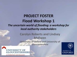 PROJECT FOSTERFlood Workshop 1The uncertain world of flooding: a workshop for local authority stakeholders Carolyn Roberts and Lindsey McEwen University of Oxford and University of Gloucestershire 
