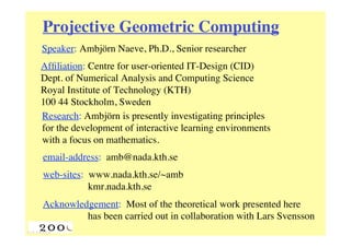 Projective Geometric Computing
Speaker: Ambjörn Naeve, Ph.D., Senior researcher
Afﬁliation: Centre for user-oriented IT-Design (CID)
Dept. of Numerical Analysis and Computing Science
Royal Institute of Technology (KTH)
100 44 Stockholm, Sweden
Research: Ambjörn is presently investigating principles
for the development of interactive learning environments
with a focus on mathematics.
email-address: amb@nada.kth.se
web-sites: www.nada.kth.se/~amb
           kmr.nada.kth.se
Acknowledgement: Most of the theoretical work presented here
         has been carried out in collaboration with Lars Svensson
 