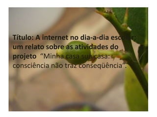Título: A internet no dia-a-dia escolar: um relato sobre as atividades do projeto  “Minha casa sua casa: consciência não traz conseqüência”. 