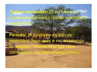Turmas envolvidas: 1º e 2º Ano do Curso de Informática (turno matutino e vespertino) Período: 1ª quinzena do mês de novembro (logo após o encerramento do projeto: “Minha casa sua casa: consciência não traz conseqüência”.