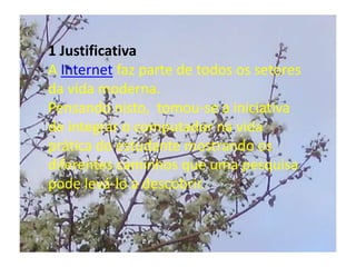 1 JustificativaA Internet faz parte de todos os setores da vida moderna. Pensando nisto,  tomou-se a iniciativa de integrar o computador na vida prática do estudante mostrando os diferentes caminhos que uma pesquisa pode levá-lo a descobrir.