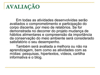 AVALIAÇÃO Em todas as atividades desenvolvidas serão avaliados o comprometimento e participação do corpo discente, por meio de relatórios. Se for demonstrada no decorrer do projeto mudança de hábitos alimentares e compreensão da importância da conservação do meio ambiente será considerado satisfatório o seu desempenho. Também será avaliada a melhora ou não na aprendizagem, bem como as atividades com as mídias: pesquisas, hipertextos, vídeos, cartilha informativa e o blog. 
