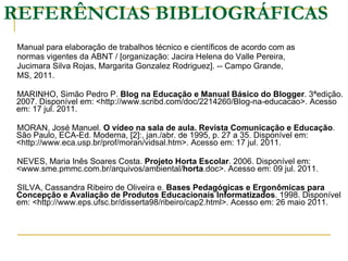 REFERÊNCIAS BIBLIOGRÁFICAS Manual para elaboração de trabalhos técnico e científicos de acordo com as normas vigentes da ABNT / [organização: Jacira Helena do Valle Pereira, Jucimara Silva Rojas, Margarita Gonzalez Rodriguez]. -- Campo Grande, MS, 2011. MARINHO, Simão Pedro P.  Blog na Educação e Manual Básico do Blogger . 3ªedição. 2007. Disponível em: <http://www.scribd.com/doc/2214260/Blog-na-educacao>. Acesso em: 17 jul. 2011. MORAN, José Manuel.  O vídeo na sala de aula. Revista Comunicação e Educação . São Paulo, ECA-Ed. Moderna, [2]:, jan./abr. de 1995, p. 27 a 35. Disponível em: <http://www.eca.usp.br/prof/moran/vidsal.htm>. Acesso em: 17 jul. 2011. NEVES, Maria Inês Soares Costa.  Projeto Horta Escolar . 2006. Disponível em: <www.sme.pmmc.com.br/arquivos/ambiental/ horta .doc>. Acesso em: 09 jul. 2011.  SILVA, Cassandra Ribeiro de Oliveira e.  Bases Pedagógicas e Ergonômicas para Concepção e Avaliação de Produtos Educacionais Informatizados .   1998. Disponível em: <http://www.eps.ufsc.br/disserta98/ribeiro/cap2.html>. Acesso em: 26 maio 2011. 