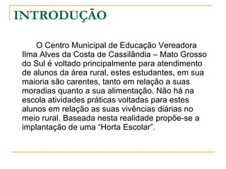 INTRODUÇÃO O Centro Municipal de Educação Vereadora Ilma Alves da Costa de Cassilândia – Mato Grosso do Sul é voltado principalmente para atendimento de alunos da área rural, estes estudantes, em sua maioria são carentes, tanto em relação a suas moradias quanto a sua alimentação. Não há na escola atividades práticas voltadas para estes alunos em relação as suas vivências diárias no meio rural. Baseada nesta realidade propõe-se a implantação de uma “Horta Escolar”. 