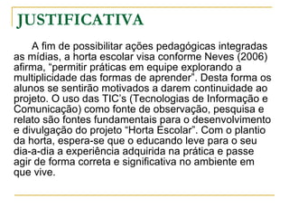 JUSTIFICATIVA A fim de possibilitar ações pedagógicas integradas as mídias, a horta escolar visa conforme Neves (2006) afirma, “permitir práticas em equipe explorando a multiplicidade das formas de aprender”. Desta forma os alunos se sentirão motivados a darem continuidade ao projeto. O uso das TIC’s (Tecnologias de Informação e Comunicação) como fonte de observação, pesquisa e relato são fontes fundamentais para o desenvolvimento e divulgação do projeto “Horta Escolar”. Com o plantio da horta, espera-se que o educando leve para o seu dia-a-dia a experiência adquirida na prática e passe agir de forma correta e significativa no ambiente em que vive.  