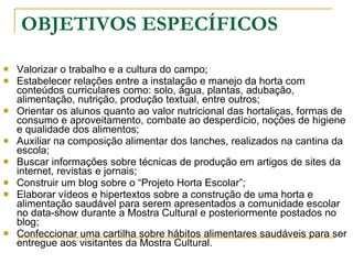 OBJETIVOS ESPECÍFICOS Valorizar o trabalho e a cultura do campo; Estabelecer relações entre a instalação e manejo da horta com conteúdos curriculares como: solo, água, plantas, adubação, alimentação, nutrição, produção textual, entre outros; Orientar os alunos quanto ao valor nutricional das hortaliças, formas de consumo e aproveitamento, combate ao desperdício, noções de higiene e qualidade dos alimentos; Auxiliar na composição alimentar dos lanches, realizados na cantina da escola; Buscar informações sobre técnicas de produção em artigos de sites da internet, revistas e jornais; Construir um blog sobre o “Projeto Horta Escolar”; Elaborar vídeos e hipertextos sobre a construção de uma horta e alimentação saudável para serem apresentados a comunidade escolar no data-show durante a Mostra Cultural e posteriormente postados no blog; Confeccionar uma cartilha sobre hábitos alimentares saudáveis para ser entregue aos visitantes da Mostra Cultural. 
