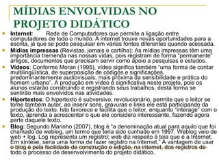 MÍDIAS ENVOLVIDAS NO PROJETO DIDÁTICO Internet :  Rede de Computadores que permite a ligação entre computadores de todo o mundo. A internet trouxe novas oportunidades para a escrita, já que se pode pesquisar em várias fontes diferentes quando acessada. Mídias impressas  (Revistas, jornais e cartilha): As mídias impressas têm uma importância tremenda nas nossas vidas, pois registram de forma “permanente” artigos, documentos que precisam servir como apoio a pesquisas e estudos. Vídeos : Conforme Moran (1995), vídeo significa também “uma forma de contar multilingüística, de superposição de códigos e significações, predominantemente audiovisuais, mais próxima da sensibilidade e prática do homem urbano”. A produção em vídeo é significativa neste projeto, pois os alunos estarão construindo e registrando seus trabalhos, desta forma se sentirão mais envolvidos nas atividades. Hipertextos : O hipertexto é subversivo, revolucionário, permite que o leitor se torne também autor, ao inserir sons, gravuras e links ele está participando da produção do texto. Isto favorece e facilita que o leitor, enquanto “interage” com o texto, aprenda a acrescentar o que ele considera interessante, fazendo agora parte daquele texto. Blog : Segundo Marinho (2007), blog é “a denominação atual para aquilo que foi chamado de weblog, um termo que teria sido cunhado em 1997. Weblog veio de web + log. Log representa um registro; web diz respeito à teia que é a Internet. Em síntese, seria uma forma de fazer registro na Internet.” A vantagem de usar o blog é pela facilidade de construção e edição, na internet, dos registros de todo o processo de desenvolvimento do projeto didático. 