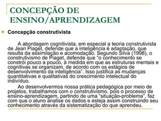 CONCEPÇÃO DE ENSINO/APRENDIZAGEM Concepção construtivista A abordagem cognitivista, em especial a teoria construtivista de Jean Piaget, defende que a inteligência é adaptação, que resulta da assimilação e acomodação. Segundo Silva (1998), o construtivismo de Piaget, defende que “o conhecimento se constrói pouco a pouco, à medida em que as estruturas mentais e cognitivas se organizam, de acordo com os estágios de desenvolvimento da inteligência”. Isso justifica as mudanças quantitativas e qualitativas do crescimento intelectual do indivíduo. Ao desenvolvermos nossa prática pedagógica por meio de projetos, trabalhamos com o construtivismo, pois o processo de ensino-aprendizagem, partindo de uma “situação-problema”, faz com que o aluno analise os dados e esteja assim construindo seu conhecimento através da sistematização do que aprendeu.  