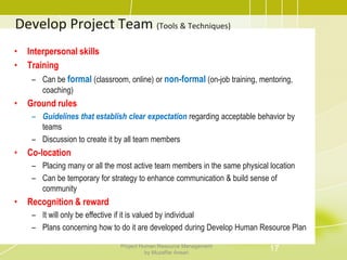 Develop Project Team (Tools & Techniques)
• Interpersonal skills
• Training
– Can be formal (classroom, online) or non-formal (on-job training, mentoring,
coaching)
• Ground rules
– Guidelines that establish clear expectation regarding acceptable behavior by
teams
– Discussion to create it by all team members
• Co-location
– Placing many or all the most active team members in the same physical location
– Can be temporary for strategy to enhance communication & build sense of
community
• Recognition & reward
– It will only be effective if it is valued by individual
– Plans concerning how to do it are developed during Develop Human Resource Plan
17Project Human Resource Management
by Muzaffar Ansari
 
