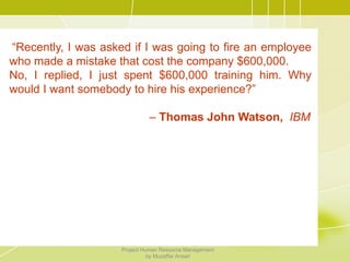 “Recently, I was asked if I was going to fire an employee
who made a mistake that cost the company $600,000.
No, I replied, I just spent $600,000 training him. Why
would I want somebody to hire his experience?”
– Thomas John Watson, IBM
any $600,000. No, I replied, I just spent $600,000 training him. Why
would I want somebody to hire his experience?”
– Thomas John Watson Sr., IBM
Project Human Resource Management
by Muzaffar Ansari
 