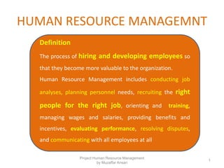 HUMAN RESOURCE MANAGEMNT
Project Human Resource Management
by Muzaffar Ansari
1
Definition
The process of hiring and developing employees so
that they become more valuable to the organization.
Human Resource Management includes conducting job
analyses, planning personnel needs, recruiting the right
people for the right job, orienting and training,
managing wages and salaries, providing benefits and
incentives, evaluating performance, resolving disputes,
and communicating with all employees at all
 