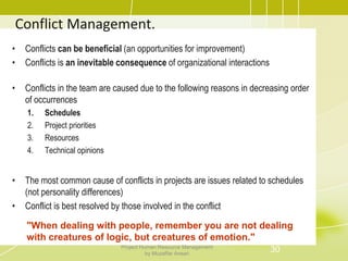Conflict Management.
• Conflicts can be beneficial (an opportunities for improvement)
• Conflicts is an inevitable consequence of organizational interactions
• Conflicts in the team are caused due to the following reasons in decreasing order
of occurrences
1. Schedules
2. Project priorities
3. Resources
4. Technical opinions
• The most common cause of conflicts in projects are issues related to schedules
(not personality differences)
• Conflict is best resolved by those involved in the conflict
"When dealing with people, remember you are not dealing
with creatures of logic, but creatures of emotion."
30Project Human Resource Management
by Muzaffar Ansari
 