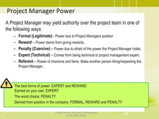 Project Manager Power
A Project Manager may yield authority over the project team in one of
the following ways
– Formal (Legitimate) - Power due to Project Managers position
– Reward – Power stems from giving rewards.
– Penalty (Coercive) – Power due to afraid of the power the Project Manager holds.
– Expert (Technical) – Comes from being technical or project management expert.
– Referent – Power of charisma and fame. Make another person liking/respecting the
Project Manager.
The best forms of power: EXPERT and REWARD
Earned on your own: EXPERT
The worst choice: PENALTY
Derived from position in the company: FORMAL, REWARD and PENALTY
34Project Human Resource Management
by Muzaffar Ansari
 