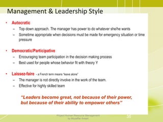 Management & Leadership Style
• Autocratic
– Top down approach. The manager has power to do whatever she/he wants
– Sometime appropriate when decisions must be made for emergency situation or time
pressure
• Democratic/Participative
– Encouraging team participation in the decision making process
– Best used for people whose behavior fit with theory Y
• Laissez-faire - a French term means “leave alone”
– The manager is not directly involve in the work of the team.
– Effective for highly skilled team
“Leaders become great, not because of their power,
but because of their ability to empower others”
35Project Human Resource Management
by Muzaffar Ansari
 