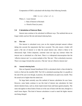 97
Computation of EMI is calculated with the help of the following formula:
EMI = L×r×(1 + r)n
/((1 + r)n
- 1)
Where, L - Loan Amount
r - Rate of Interest in Decimals
n - Period of loan (in years).
3.4 Calculation of Interest Rate
Interest rates continue to be calculated in different ways. The methods that are no
longer widely used are flat rate and annual reducing basis.
(a) Flat rate
Flat interest is calculated every year on the original principal amount without
taking into account the repayments that have occurred. The only reason a lender will
quote a flat rate of interest is to hide the actual interest rate, which is likely to be
obnoxiously high. Unless desperate, customer must not sign any contract where the
interest rate is calculated on a flat basis. There is a widespread misconception that the
‘effective interest rate’ is a certain multiple of the ‘flat rate’. This is absolutely incorrect.
There is no magic formula that converts a ‘flat rate’ into an ‘effective interest rate’.
(b) Annual reducing basis
Here an Equated Annual Installment (EAI) is calculated which is then divided by
twelve to find out the monthly EMI. The EAI is calculated assuming that it is payable at
the end of the year even though, in practice, the installments are paid every month. Thus
the actual cost is higher than the stated cost.
No large bank currently uses this method of interest calculation for new loans.
However, some banks continue to use this kind of interest rate calculation for their
shorter duration loans, such as, home improvement loans and loans against property. The
same rule applies to these kinds of loans as in the case of loans with flat rates, though to a
much lesser degree. This kind of interest calculation is used to mask the higher interest
rate being charged.
 