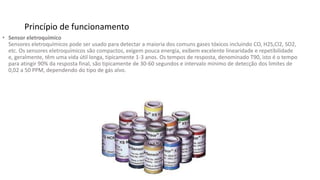 Princípio de funcionamento
• Sensor eletroquímico
Sensores eletroquímicos pode ser usado para detectar a maioria dos comuns gases tóxicos incluindo CO, H2S,Cl2, SO2,
etc. Os sensores eletroquímicos são compactos, exigem pouca energia, exibem excelente linearidade e repetibilidade
e, geralmente, têm uma vida útil longa, tipicamente 1-3 anos. Os tempos de resposta, denominado T90, isto é o tempo
para atingir 90% da resposta final, são tipicamente de 30-60 segundos e intervalo mínimo de detecção dos limites de
0,02 a 50 PPM, dependendo do tipo de gás alvo.
 