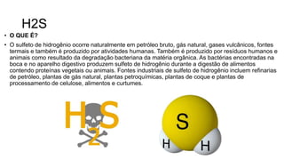 H2S
• O QUE É?
• O sulfeto de hidrogênio ocorre naturalmente em petróleo bruto, gás natural, gases vulcânicos, fontes
termais e também é produzido por atividades humanas. Também é produzido por resíduos humanos e
animais como resultado da degradação bacteriana da matéria orgânica. As bactérias encontradas na
boca e no aparelho digestivo produzem sulfeto de hidrogênio durante a digestão de alimentos
contendo proteínas vegetais ou animais. Fontes industriais de sulfeto de hidrogênio incluem refinarias
de petróleo, plantas de gás natural, plantas petroquímicas, plantas de coque e plantas de
processamento de celulose, alimentos e curtumes.
 
