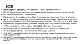 H2S
• Concentração de H2S (ppm) partes por milhão - efeito nos seres humanos
• 0,3 a 1,0 Detectável pela maioria das pessoas pelo sentido do paladar, mais do que pelo do odor.
• 3 a 5 Facilmente detectável. Odor moderado
• 8 Inicia processo de irritação dos olhos. Nível de exposição permissível para 8 horas de exposição
• 20 a 30 Odor forte e desagradável, mas não intolerável. Provoca tosse e imediata irritação dos olhos.
Máxima concentração permissível para curto período de exposição (10 minutos por turno de 8 horas)
• 50 Pronunciada irritação dos olhos, garganta e pulmões, mas é possível respirar por alguns minutos.
• 100 Tosse, irritação dos olhos, perda do olfato após 2 a 5 minutos de exposição.
• 200 Inflamação nos olhos e irritação no sistema respiratório após uma hora de exposição
• 500 Perda da consciência e possível morte em 30 minutos a uma hora.
• 700 a 1000 Inconsciência imediata, paralisação da respiração e morte. Poderá resultar em danos
cerebrais permanentes.
• 1000 a 2000 Inconsciência instantânea, com parada respiratória e morte em poucos minutos.A morte
poderá ocorrer mesmo se houver remoção para ambiente não contaminado. Ocorrem danos
cerebrais.
 