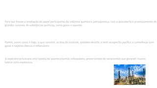Para isso houve a ampliação do papel participativo da indústria química e petroquímica, com a descoberta e processamento de
grandes volumes de substâncias químicas, como gases e vapores.
Porém, assim como o fogo, o que constrói, se fora de controle, também destrói; e nem sempre foi pacífica a convivência com
gases e vapores tóxicos e inflamáveis.
A experiência humana está repleta de acontecimentos indesejáveis, provenientes de vazamentos que geraram nuvens
tóxicas e/ou explosivas.
 