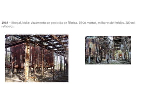 1984 – Bhopal, Índia: Vazamento de pesticida de fábrica. 2500 mortos, milhares de feridos, 200 mil
retirados;
 