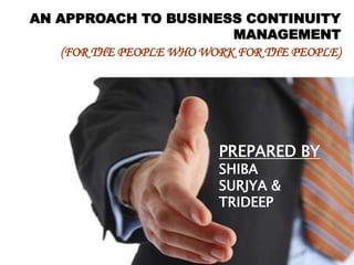 AN APPROACH TO BUSINESS CONTINUITY MANAGEMENT (FOR THE PEOPLE WHO WORK FOR THE PEOPLE) PREPARED BY SHIBA SURJYA & TRIDEEP 