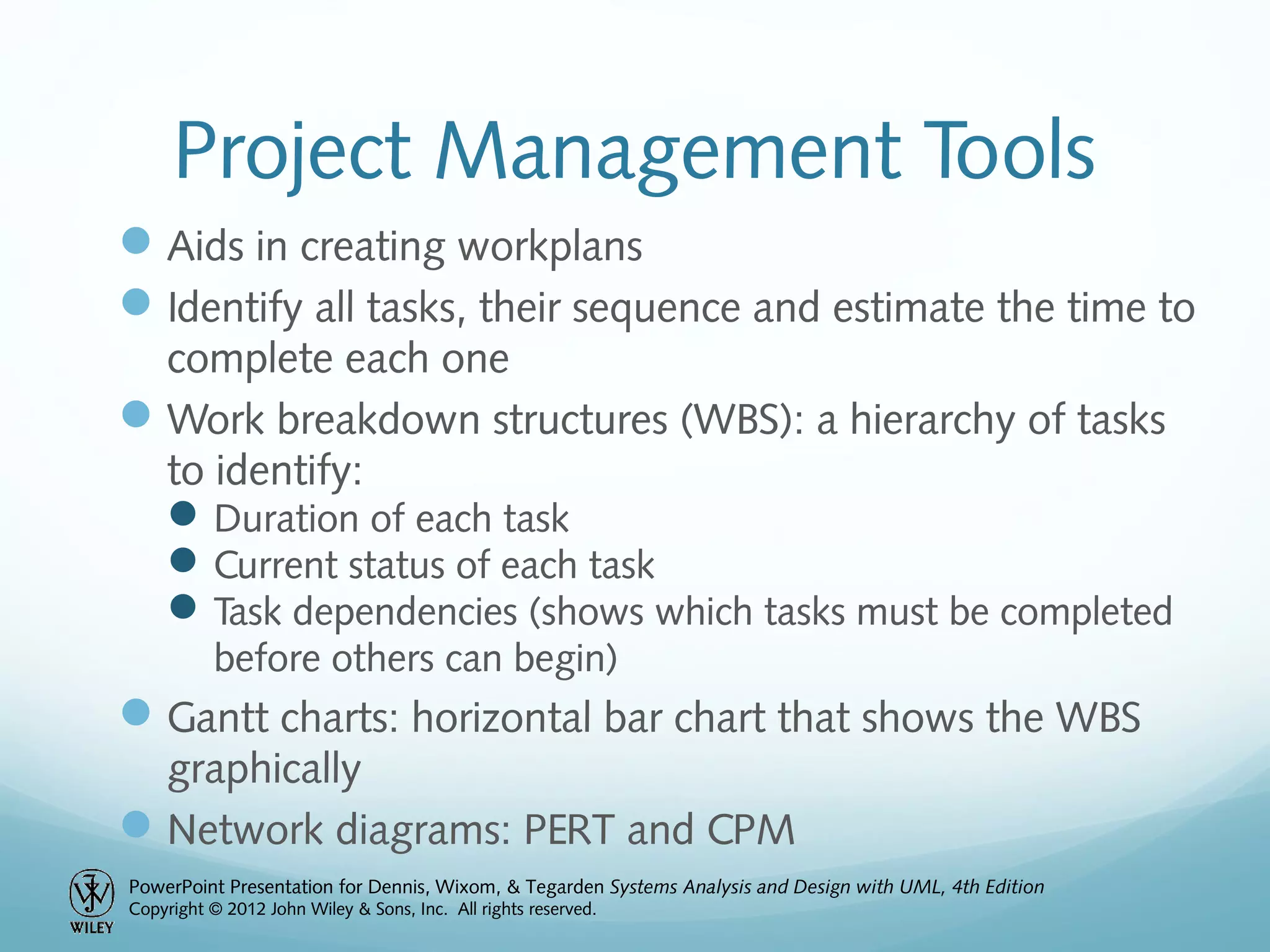 PowerPoint Presentation for Dennis, Wixom, & Tegarden Systems Analysis and Design with UML, 4th Edition
Copyright © 2012 John Wiley & Sons, Inc. All rights reserved.
Project Management Tools
Aids in creating workplans
Identify all tasks, their sequence and estimate the time to
complete each one
Work breakdown structures (WBS): a hierarchy of tasks
to identify:
Duration of each task
Current status of each task
Task dependencies (shows which tasks must be completed
before others can begin)
Gantt charts: horizontal bar chart that shows the WBS
graphically
Network diagrams: PERT and CPM
 