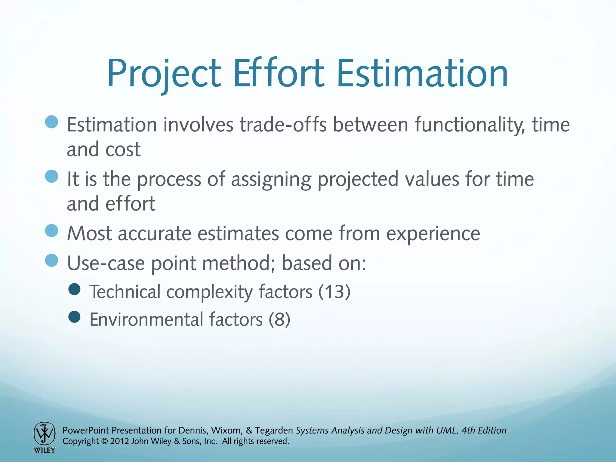 PowerPoint Presentation for Dennis, Wixom, & Tegarden Systems Analysis and Design with UML, 4th Edition
Copyright © 2012 John Wiley & Sons, Inc. All rights reserved.
Project Effort Estimation
Estimation involves trade-offs between functionality, time
and cost
It is the process of assigning projected values for time
and effort
Most accurate estimates come from experience
Use-case point method; based on:
Technical complexity factors (13)
Environmental factors (8)
 