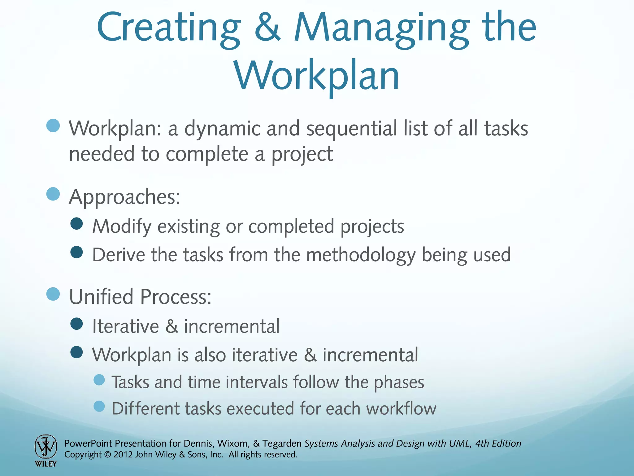 PowerPoint Presentation for Dennis, Wixom, & Tegarden Systems Analysis and Design with UML, 4th Edition
Copyright © 2012 John Wiley & Sons, Inc. All rights reserved.
Creating & Managing the
Workplan
Workplan: a dynamic and sequential list of all tasks
needed to complete a project
Approaches:
Modify existing or completed projects
Derive the tasks from the methodology being used
Unified Process:
Iterative & incremental
Workplan is also iterative & incremental
Tasks and time intervals follow the phases
Different tasks executed for each workflow
 