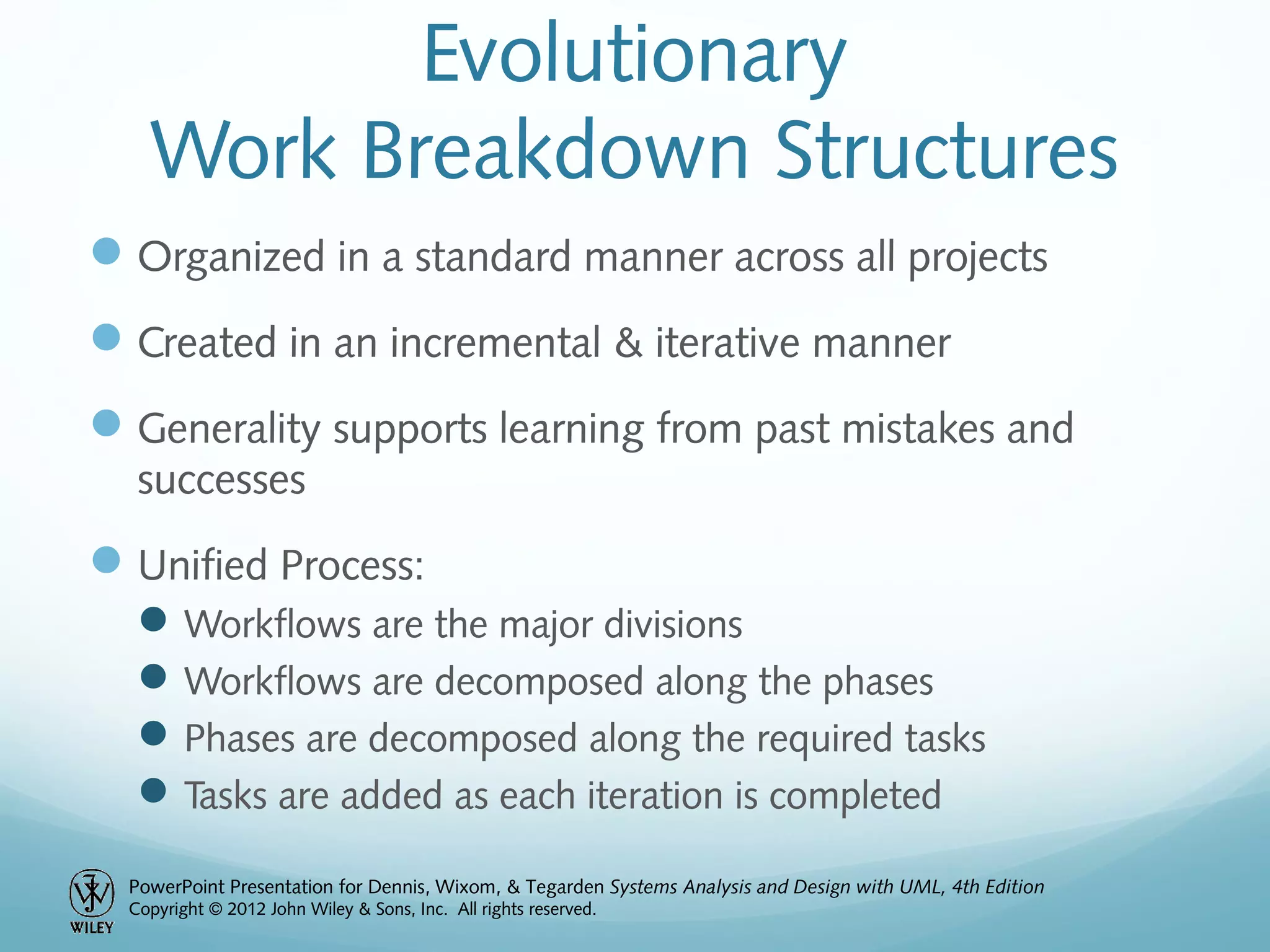 PowerPoint Presentation for Dennis, Wixom, & Tegarden Systems Analysis and Design with UML, 4th Edition
Copyright © 2012 John Wiley & Sons, Inc. All rights reserved.
Evolutionary
Work Breakdown Structures
Organized in a standard manner across all projects
Created in an incremental & iterative manner
Generality supports learning from past mistakes and
successes
Unified Process:
Workflows are the major divisions
Workflows are decomposed along the phases
Phases are decomposed along the required tasks
Tasks are added as each iteration is completed
 