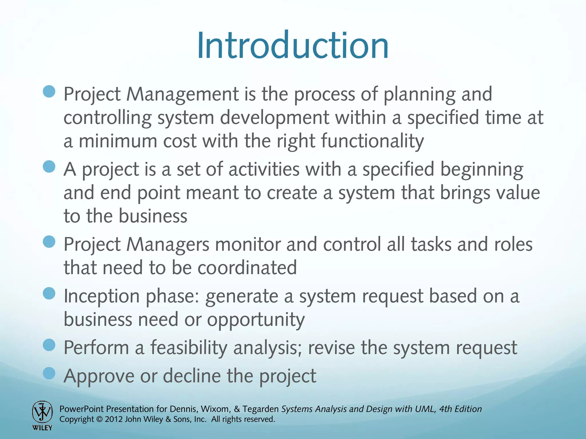 PowerPoint Presentation for Dennis, Wixom, & Tegarden Systems Analysis and Design with UML, 4th Edition
Copyright © 2012 John Wiley & Sons, Inc. All rights reserved.
Introduction
Project Management is the process of planning and
controlling system development within a specified time at
a minimum cost with the right functionality
A project is a set of activities with a specified beginning
and end point meant to create a system that brings value
to the business
Project Managers monitor and control all tasks and roles
that need to be coordinated
Inception phase: generate a system request based on a
business need or opportunity
Perform a feasibility analysis; revise the system request
Approve or decline the project
 
