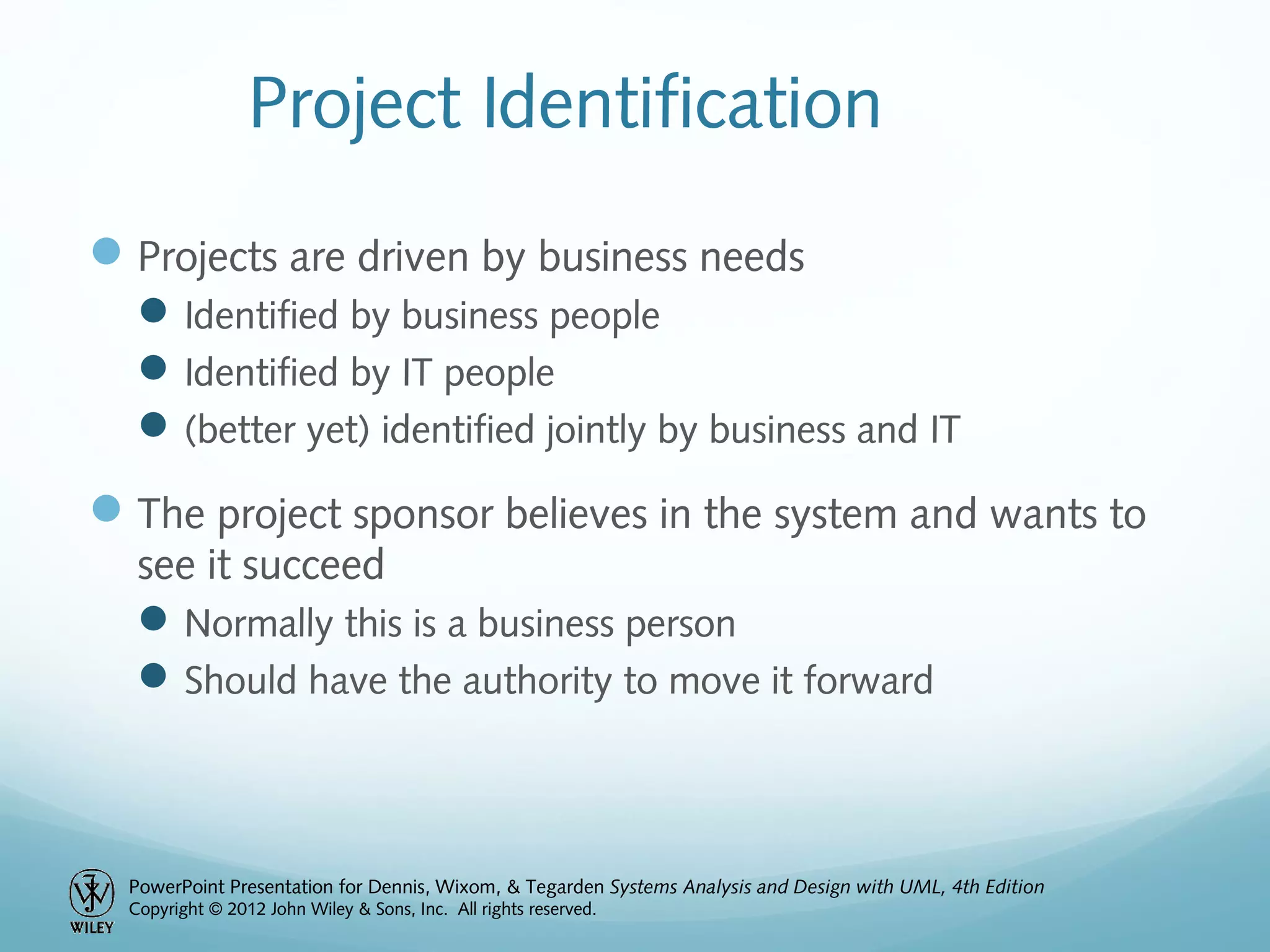 PowerPoint Presentation for Dennis, Wixom, & Tegarden Systems Analysis and Design with UML, 4th Edition
Copyright © 2012 John Wiley & Sons, Inc. All rights reserved.
Project Identification
Projects are driven by business needs
Identified by business people
Identified by IT people
(better yet) identified jointly by business and IT
The project sponsor believes in the system and wants to
see it succeed
Normally this is a business person
Should have the authority to move it forward
 