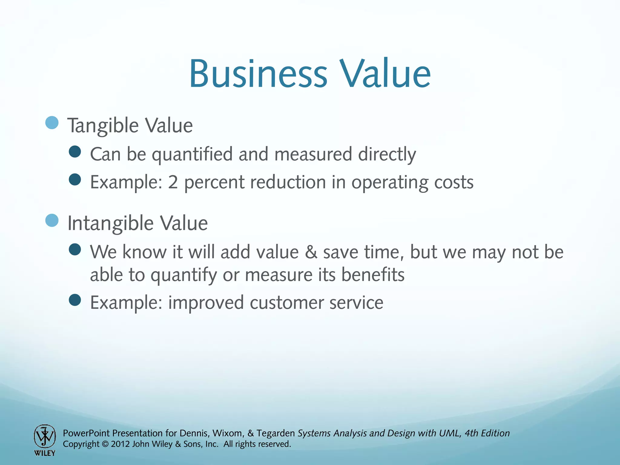 PowerPoint Presentation for Dennis, Wixom, & Tegarden Systems Analysis and Design with UML, 4th Edition
Copyright © 2012 John Wiley & Sons, Inc. All rights reserved.
Business Value
Tangible Value
Can be quantified and measured directly
Example: 2 percent reduction in operating costs
Intangible Value
We know it will add value & save time, but we may not be
able to quantify or measure its benefits
Example: improved customer service
 