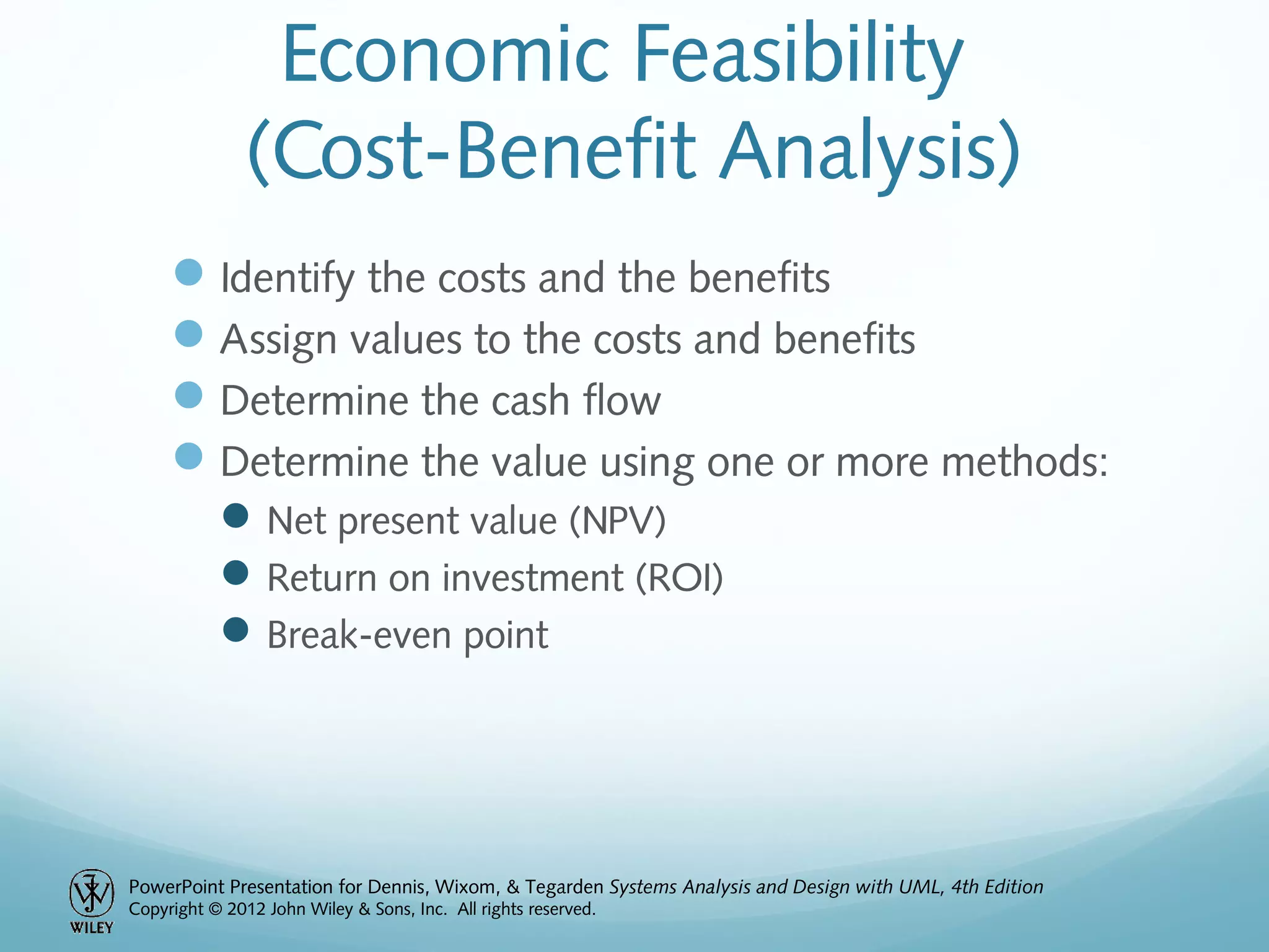 PowerPoint Presentation for Dennis, Wixom, & Tegarden Systems Analysis and Design with UML, 4th Edition
Copyright © 2012 John Wiley & Sons, Inc. All rights reserved.
Economic Feasibility
(Cost-Benefit Analysis)
Identify the costs and the benefits
Assign values to the costs and benefits
Determine the cash flow
Determine the value using one or more methods:
Net present value (NPV)
Return on investment (ROI)
Break-even point
 