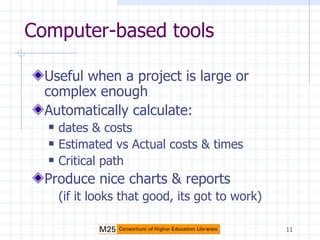 Computer-based tools Useful when a project is large or complex enough Automatically calculate: dates & costs Estimated vs Actual costs & times Critical path Produce nice charts & reports (if it looks that good, its got to work) 