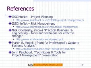 References JISCinfoNet – Project Planning http://www.jiscinfonet.ac.uk/InfoKits/project-management/index_html JISCinfoNet – Risk Management http://www.jiscinfonet.ac.uk/InfoKits/risk-management Nick Obolensky, (from) “Practical Business re-engineering – tools and technique for effective change” http://www.vthdimension.com/project.pdf Martin E. Modell, (from) “A Professional's Guide to Systems Analysis” http://studentweb.tulane.edu/~mtruill/dev-pert.html John Paschoud, “Techniques & Tools for Project Management” presentation 