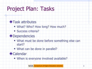 Project Plan: Tasks Task attributes What? Who? How long? How much? Success criteria? Dependencies What must be done before something else can start? What can be done in parallel? Calendar When is everyone involved available? 