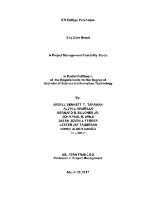 STI College Parañaque
Soy Corn Bread
A Project Management Feasibility Study
In Partial Fulfillment
of the Requirements for the Degree of
Bachelor of Science in Information Technology
By:
ARGYLL BENNETT T. TAPAWAN
ALVIN L. MAURILLO
BERNARD B. BILLONES JR.
JOHN PAUL M. AVILA
JUSTIN JOVEN J. FERRER
LESTER JAY TAQUEBAN
NOVEE ALMER CASIÑO
IT – 601P
MS. FERN FRANCISO
Professor in Project Management
March 20, 2017
 