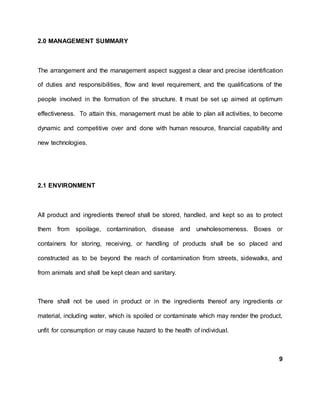 2.0 MANAGEMENT SUMMARY
The arrangement and the management aspect suggest a clear and precise identification
of duties and responsibilities, flow and level requirement, and the qualifications of the
people involved in the formation of the structure. It must be set up aimed at optimum
effectiveness. To attain this, management must be able to plan all activities, to become
dynamic and competitive over and done with human resource, financial capability and
new technologies.
2.1 ENVIRONMENT
All product and ingredients thereof shall be stored, handled, and kept so as to protect
them from spoilage, contamination, disease and unwholesomeness. Boxes or
containers for storing, receiving, or handling of products shall be so placed and
constructed as to be beyond the reach of contamination from streets, sidewalks, and
from animals and shall be kept clean and sanitary.
There shall not be used in product or in the ingredients thereof any ingredients or
material, including water, which is spoiled or contaminate which may render the product,
unfit for consumption or may cause hazard to the health of individual.
9
 