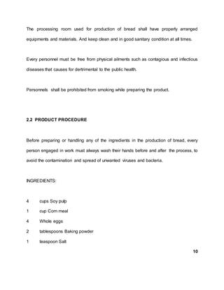 The processing room used for production of bread shall have properly arranged
equipments and materials. And keep clean and in good sanitary condition at all times.
Every personnel must be free from physical ailments such as contagious and infectious
diseases that causes for dertrimental to the public health.
Personnels shall be prohibited from smoking while preparing the product.
2.2 PRODUCT PROCEDURE
Before preparing or handling any of the ingredients in the production of bread, every
person engaged in work must always wash their hands before and after the process, to
avoid the contamination and spread of unwanted viruses and bacteria.
INGREDIENTS:
4 cups Soy pulp
1 cup Corn meal
4 Whole eggs
2 tablespoons Baking powder
1 teaspoon Salt
10
 