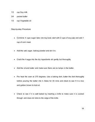 1/3 cup Soy milk
3/4 packet butter
1/3 cup Vegetable oil
Step-by-step Procedure
 Combine 4 cups sugar take one big bowl, start with 2 cups of soy pulp and add 1
cup of corn meal.
 Add the salt, sugar, baking powder and stir it in.
 Crack the 4 eggs into the dry ingredients stir gently but thoroughly,
 Add the oil and butter and make sure there are no lumps in the batter.
 Pre heat the oven at 375 degrees. Use a baking dish, butter the dish thoroughly
before pouring the batter into it. Bake for 35 mins and check to see if it is nice
and golden brown to look at.
 Check to see if it is well baked by inserting a knife to make sure it is cooked
through and does not stick to the edge of the knife.
11
 