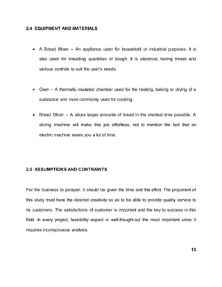 2.4 EQUIPMENT AND MATERIALS
 A Bread Mixer – An appliance used for household or industrial purposes. It is
also used for kneading quantities of dough. It is electrical, having timers and
various controls to suit the user’s needs.
 Oven – A thermally insulated chamber used for the heating, baking or drying of a
substance and most commonly used for cooking.
 Bread Slicer – A slices larger amounts of bread in the shortest time possible. A
slicing machine will make this job effortless, not to mention the fact that an
electric machine saves you a lot of time.
2.5 ASSUMPTIONS AND CONTRAINTS
For the business to prosper, it should be given the time and the effort. The proponent of
this study must have the desired creativity so as to be able to provide quality service to
its customers. The satisfactions of customer is important and the key to success in this
field. In every project, feasibility aspect is well-thought-out the most important since it
requires inconspicuous analysis.
13
 