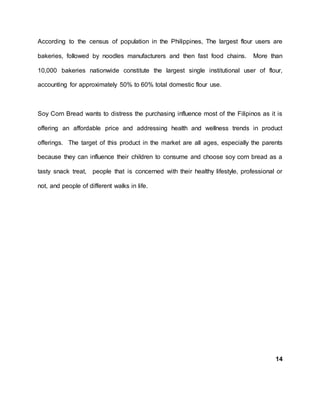 According to the census of population in the Philippines, The largest flour users are
bakeries, followed by noodles manufacturers and then fast food chains. More than
10,000 bakeries nationwide constitute the largest single institutional user of flour,
accounting for approximately 50% to 60% total domestic flour use.
Soy Corn Bread wants to distress the purchasing influence most of the Filipinos as it is
offering an affordable price and addressing health and wellness trends in product
offerings. The target of this product in the market are all ages, especially the parents
because they can influence their children to consume and choose soy corn bread as a
tasty snack treat, people that is concerned with their healthy lifestyle, professional or
not, and people of different walks in life.
14
 