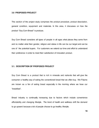 3.0 PROPOSED PROJECT
This section of the project study comprises the product procedure, product description,
general condition, equipment and materials. In this area, it discusses on how the
product “Soy Corn Bread” is produce.
Soy Corn Bread considers all types of people in all ages what places they came from
and no matter what their gender, religion and status in life can be our target and can be
one of the potential buyers. For customers we extend our time and effort to understand
their preference in order to meet their satisfaction of innovated product.
3.1. DESCRIPTION OF PROPOSED PROJECT
Soy Corn Bread is a product that is rich in minerals and nutrients that will give the
consumer a healthy way of eating the conventional bread that we often buy. We Filipino
are known as a fan of eating bread especially in the morning where we have our
“breakfast”.
Bread industry is continually increasing due to factors which include convenience
affordability and changing lifestyle. The trend of health and wellness shift the demand
to go upward because a lot of people choose to go healthy lifestyle.
16
 