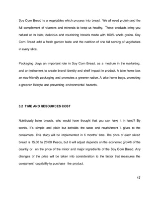 Soy Corn Bread is a vegetables which process into bread. We all need protein and the
full complement of vitamins and minerals to keep us healthy. These products bring you
natural at its best, delicious and nourishing breads made with 100% whole grains. Soy
Corn Bread add a fresh garden taste and the nutrition of one full serving of vegetables
in every slice.
Packaging plays an important role in Soy Corn Bread, as a medium in the marketing,
and an instrument to create brand identity and shelf impact in product. A take home box
an eco-friendly packaging and promotes a greener nation. A take home bags, promoting
a greener lifestyle and preventing environmental hazards.
3.2 TIME AND RESOURCES COST
Nutritiously bake breads, who would have thought that you can have it in hand? By
words, it’s simple and plain but beholds the taste and nourishment it gives to the
consumers. This study will be implemented in 6 months’ time. The price of each sliced
bread is 15.00 to 20.00 Pesos, but it will adjust depends on the economic growth of the
country or on the price of the minor and major ingredients of the Soy Corn Bread. Any
changes of the price will be taken into consideration to the factor that measures the
consumers’ capability to purchase the product.
17
 
