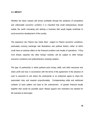3.3 IMPACT
Whether the future industry will remain profitable through the existence of competitors
and unfavorable economic condition it is important that small entrepreneurs should
realize the worth innovating and starting a business that would largely contribute to
socio-economic development of the country.
The expansion into Filipino has made them subject to Filipino economic conditions,
particularly currency exchange rate fluctuations and political factors, either of which
could have an adverse effect on the financial condition and results of operations. If Soy
Corn Bread, expands into other foreign markets, will be subject to other foreign
economic conditions and political factors including taxation.
The type of partnership in which partners pool money, skills, and other resources and
share profit and loss in accordance with the terms of the agreement. In the absence of
such is assumed to exit where the participants is an enterprise agree to share the
associated risks and rewards proportionately. Complementary skills and additional
contacts of each pattern can lead to the achievement of greater financial results
together than would be possible apart. Mutual support and motivation are needed for
the business to last longer.
18
 