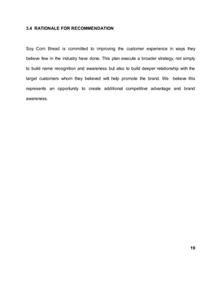 3.4 RATIONALE FOR RECOMMENDATION
Soy Corn Bread is committed to improving the customer experience in ways they
believe few in the industry have done. This plan execute a broader strategy, not simply
to build name recognition and awareness but also to build deeper relationship with the
target customers whom they believed will help promote the brand. We believe this
represents an opportunity to create additional competitive advantage and brand
awareness.
19
 