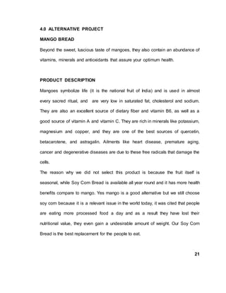 4.0 ALTERNATIVE PROJECT
MANGO BREAD
Beyond the sweet, luscious taste of mangoes, they also contain an abundance of
vitamins, minerals and antioxidants that assure your optimum health.
PRODUCT DESCRIPTION
Mangoes symbolize life (it is the national fruit of India) and is used in almost
every sacred ritual, and are very low in saturated fat, cholesterol and sodium.
They are also an excellent source of dietary fiber and vitamin B6, as well as a
good source of vitamin A and vitamin C. They are rich in minerals like potassium,
magnesium and copper, and they are one of the best sources of quercetin,
betacarotene, and astragalin. Ailments like heart disease, premature aging,
cancer and degenerative diseases are due to these free radicals that damage the
cells.
The reason why we did not select this product is because the fruit itself is
seasonal, while Soy Corn Bread is available all year round and it has more health
benefits compare to mango. Yes mango is a good alternative but we still choose
soy corn because it is a relevant issue in the world today, it was cited that people
are eating more processed food a day and as a result they have lost their
nutritional value, they even gain a undesirable amount of weight. Our Soy Corn
Bread is the best replacement for the people to eat.
21
 