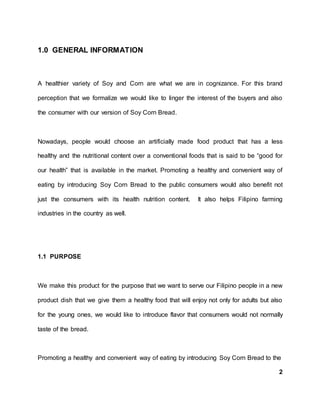 1.0 GENERAL INFORMATION
A healthier variety of Soy and Corn are what we are in cognizance. For this brand
perception that we formalize we would like to linger the interest of the buyers and also
the consumer with our version of Soy Corn Bread.
Nowadays, people would choose an artificially made food product that has a less
healthy and the nutritional content over a conventional foods that is said to be “good for
our health” that is available in the market. Promoting a healthy and convenient way of
eating by introducing Soy Corn Bread to the public consumers would also benefit not
just the consumers with its health nutrition content. It also helps Filipino farming
industries in the country as well.
1.1 PURPOSE
We make this product for the purpose that we want to serve our Filipino people in a new
product dish that we give them a healthy food that will enjoy not only for adults but also
for the young ones, we would like to introduce flavor that consumers would not normally
taste of the bread.
Promoting a healthy and convenient way of eating by introducing Soy Corn Bread to the
2
 