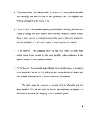  To the researchers - in doing the study, the researchers have acquired new skills
and knowledge that they can use in their profession. This can enlighten their
thinking with regards to the reality of life .
 To the students - This will help speeding up metabolism, providing an immediate
source of energy with fewer calories than other fats. Reduces Sweet Cravings,
Being a good source of antioxidant carotenoids, such as lutein and zeaxanthin,
promote eye health. It is also a rich source of many vitamins and minerals.
 To the teachers - The proposed study will help your health especially those
elderly people these product provide many benefits, reduce cholesterol levels,
prevents anemia, it helps controls diabetes.
 To The farmers -The proposed study will help the farmers to engage in producing
more vegetables, we are not only selling but also helping the farmers to promote
their product. reducing the risk of various cardiovascular diseases
The study gives the consumer a product which is affordable and with
health benefits. This will also give the farmers the opportunity to engage in a
business that will serve as a stepping stone to economic growth.
4
 